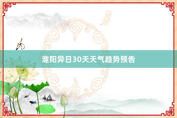 淮阳异日30天天气趋势预告